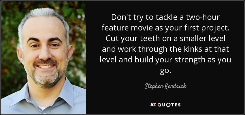 Don't try to tackle a two-hour feature movie as your first project. Cut your teeth on a smaller level and work through the kinks at that level and build your strength as you go. - Stephen Kendrick
