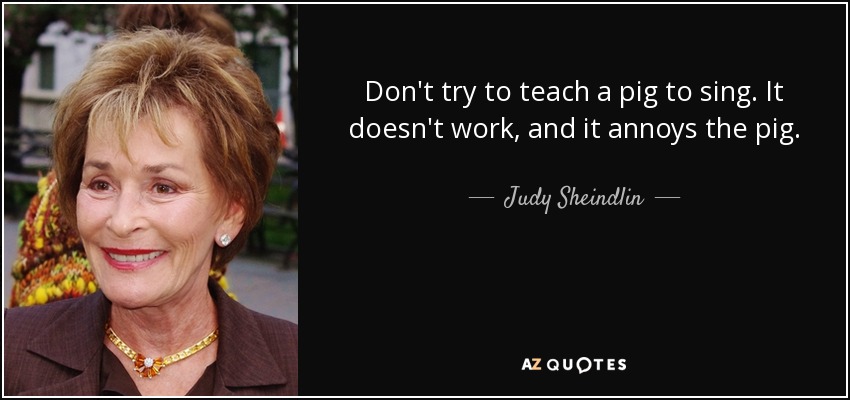 Don't try to teach a pig to sing. It doesn't work, and it annoys the pig. - Judy Sheindlin
