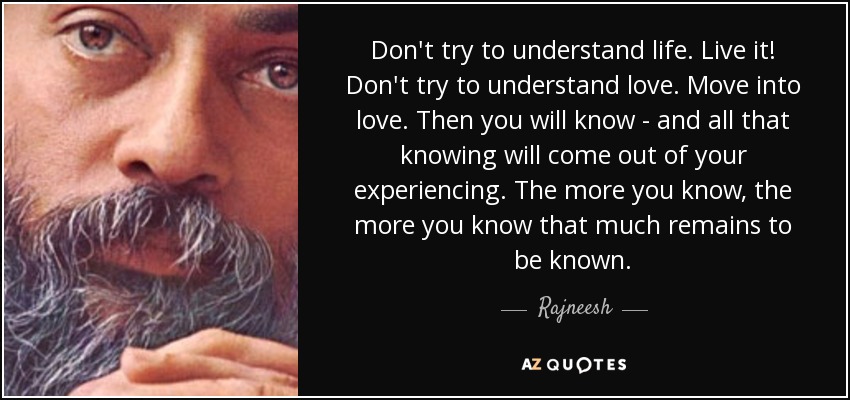 Don't try to understand life. Live it! Don't try to understand love. Move into love. Then you will know - and all that knowing will come out of your experiencing. The more you know, the more you know that much remains to be known. - Rajneesh