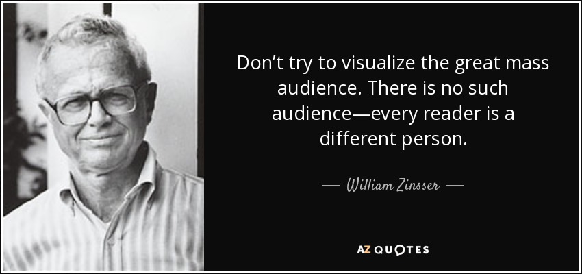 Don’t try to visualize the great mass audience. There is no such audience—every reader is a different person. - William Zinsser
