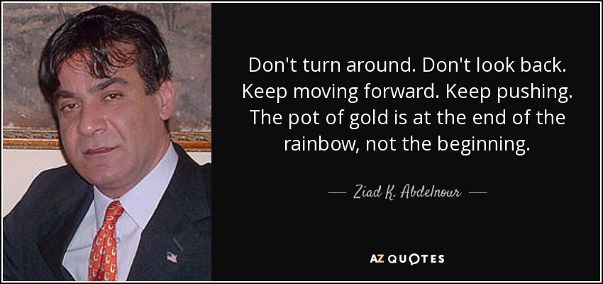 Don't turn around. Don't look back. Keep moving forward. Keep pushing. The pot of gold is at the end of the rainbow, not the beginning. - Ziad K. Abdelnour