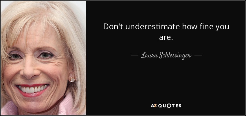 Don't underestimate how fine you are. - Laura Schlessinger