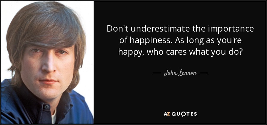 Don't underestimate the importance of happiness. As long as you're happy, who cares what you do? - John Lennon