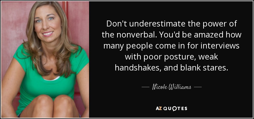 Don't underestimate the power of the nonverbal. You'd be amazed how many people come in for interviews with poor posture, weak handshakes, and blank stares. - Nicole Williams