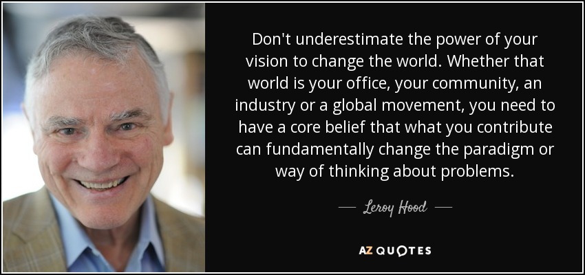 Don't underestimate the power of your vision to change the world. Whether that world is your office, your community, an industry or a global movement, you need to have a core belief that what you contribute can fundamentally change the paradigm or way of thinking about problems. - Leroy Hood