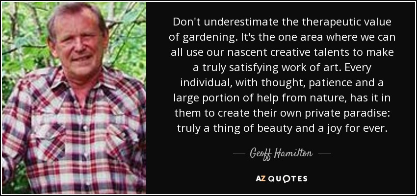 Don't underestimate the therapeutic value of gardening. It's the one area where we can all use our nascent creative talents to make a truly satisfying work of art. Every individual, with thought, patience and a large portion of help from nature, has it in them to create their own private paradise: truly a thing of beauty and a joy for ever. - Geoff Hamilton
