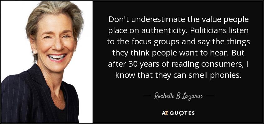 Don't underestimate the value people place on authenticity. Politicians listen to the focus groups and say the things they think people want to hear. But after 30 years of reading consumers, I know that they can smell phonies. - Rochelle B Lazarus