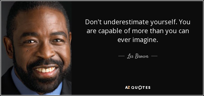 Don't underestimate yourself. You are capable of more than you can ever imagine. - Les Brown