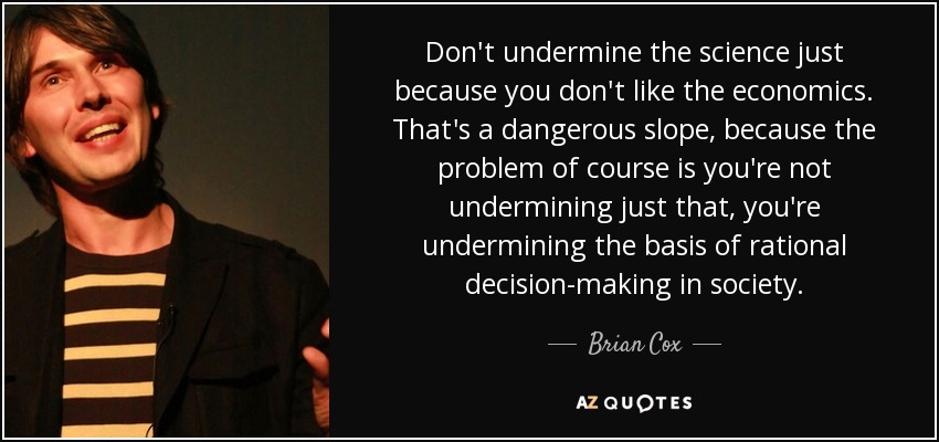 Don't undermine the science just because you don't like the economics. That's a dangerous slope, because the problem of course is you're not undermining just that, you're undermining the basis of rational decision-making in society. - Brian Cox