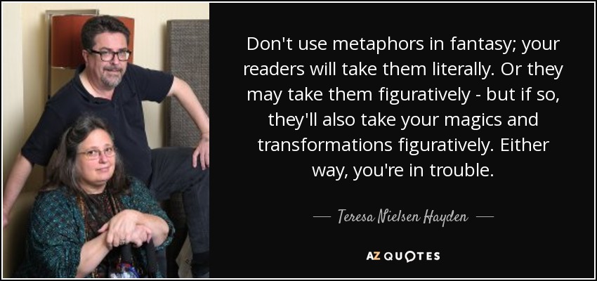 Don't use metaphors in fantasy; your readers will take them literally. Or they may take them figuratively - but if so, they'll also take your magics and transformations figuratively. Either way, you're in trouble. - Teresa Nielsen Hayden