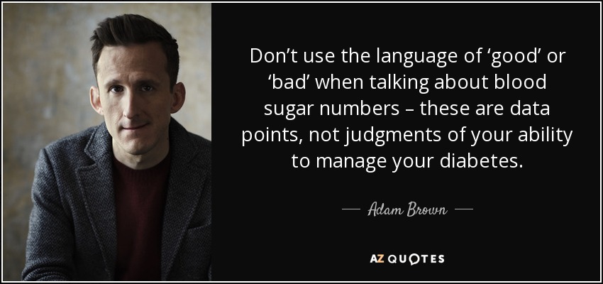 Don’t use the language of ‘good’ or ‘bad’ when talking about blood sugar numbers – these are data points, not judgments of your ability to manage your diabetes. - Adam Brown