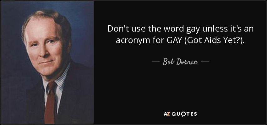 Don't use the word gay unless it's an acronym for GAY (Got Aids Yet?) . - Bob Dornan