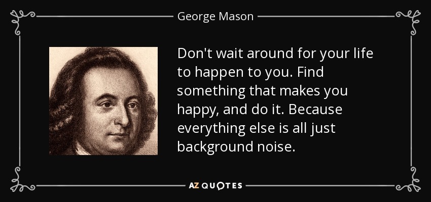 Don't wait around for your life to happen to you. Find something that makes you happy, and do it. Because everything else is all just background noise. - George Mason