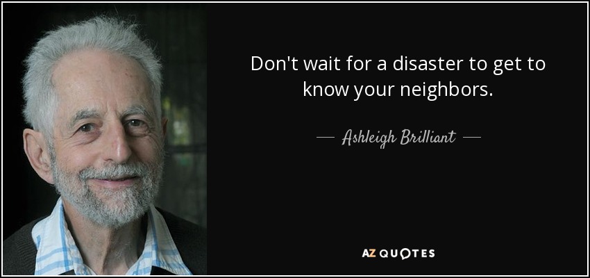 Don't wait for a disaster to get to know your neighbors. - Ashleigh Brilliant