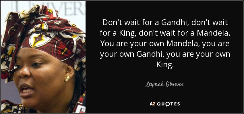 Don't wait for a Gandhi, don't wait for a King, don't wait for a Mandela. You are your own Mandela, you are your own Gandhi, you are your own King. - Leymah Gbowee