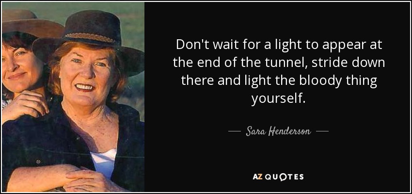 Don't wait for a light to appear at the end of the tunnel, stride down there and light the bloody thing yourself. - Sara Henderson