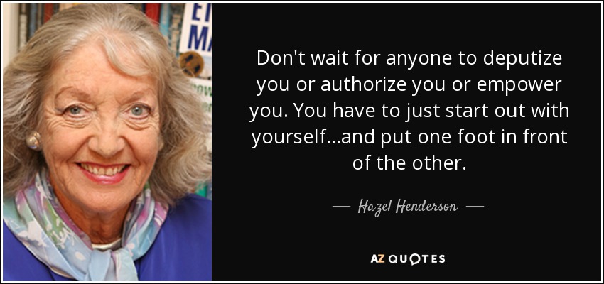 Don't wait for anyone to deputize you or authorize you or empower you. You have to just start out with yourself...and put one foot in front of the other. - Hazel Henderson
