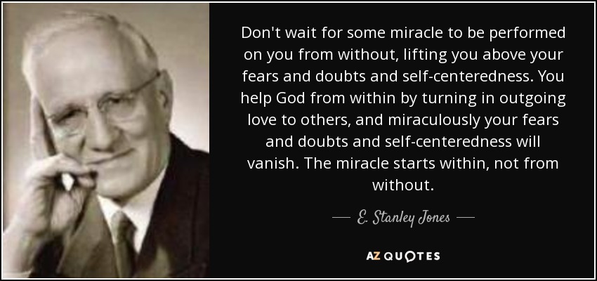 Don't wait for some miracle to be performed on you from without, lifting you above your fears and doubts and self-centeredness. You help God from within by turning in outgoing love to others, and miraculously your fears and doubts and self-centeredness will vanish. The miracle starts within, not from without. - E. Stanley Jones