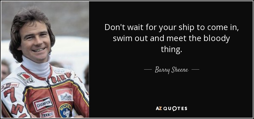 Don't wait for your ship to come in, swim out and meet the bloody thing. - Barry Sheene