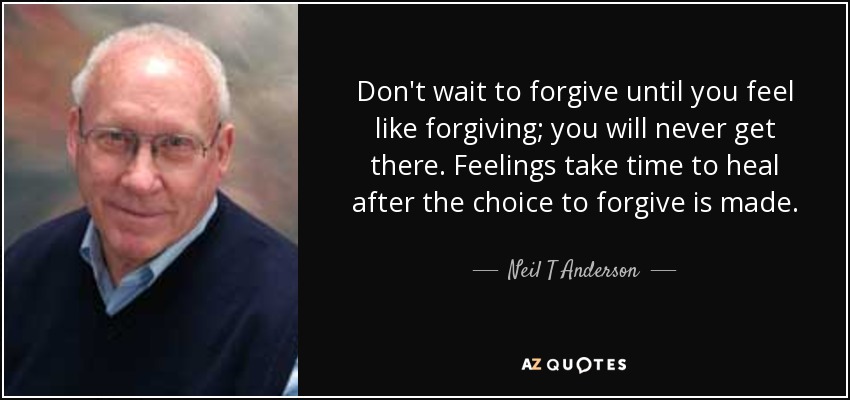 Don't wait to forgive until you feel like forgiving; you will never get there. Feelings take time to heal after the choice to forgive is made. - Neil T Anderson