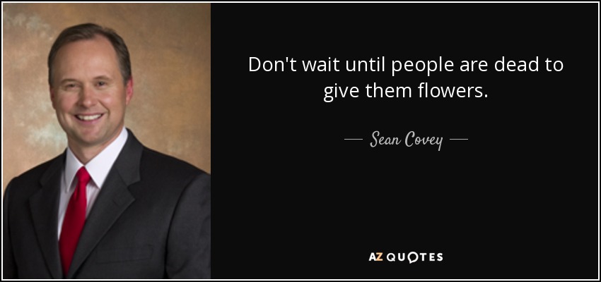 Don't wait until people are dead to give them flowers. - Sean Covey