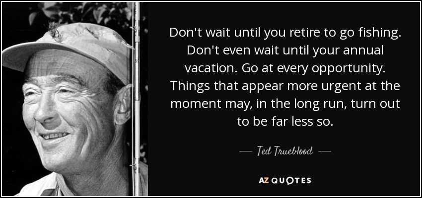 Don't wait until you retire to go fishing. Don't even wait until your annual vacation. Go at every opportunity. Things that appear more urgent at the moment may, in the long run, turn out to be far less so. - Ted Trueblood