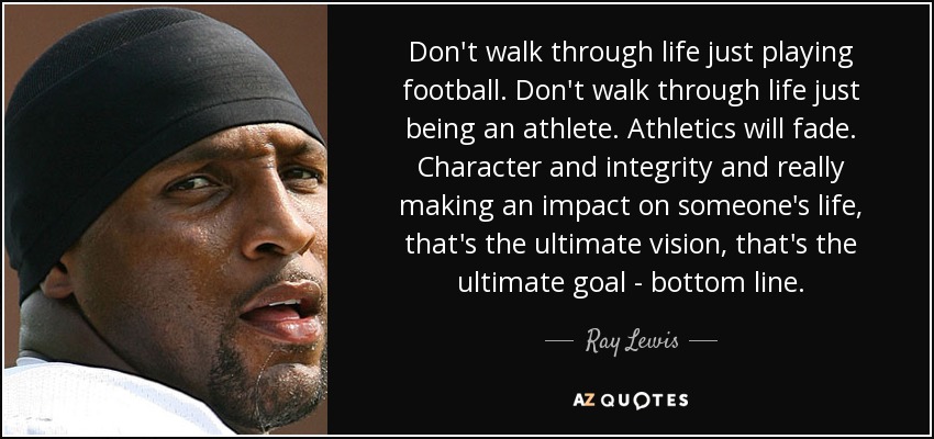 Don't walk through life just playing football. Don't walk through life just being an athlete. Athletics will fade. Character and integrity and really making an impact on someone's life, that's the ultimate vision, that's the ultimate goal - bottom line. - Ray Lewis