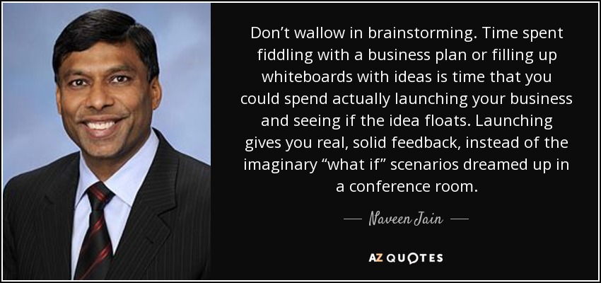 Don’t wallow in brainstorming. Time spent fiddling with a business plan or filling up whiteboards with ideas is time that you could spend actually launching your business and seeing if the idea floats. Launching gives you real, solid feedback, instead of the imaginary “what if” scenarios dreamed up in a conference room. - Naveen Jain