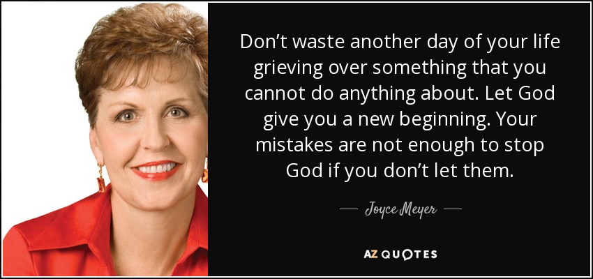 Don’t waste another day of your life grieving over something that you cannot do anything about. Let God give you a new beginning. Your mistakes are not enough to stop God if you don’t let them. - Joyce Meyer