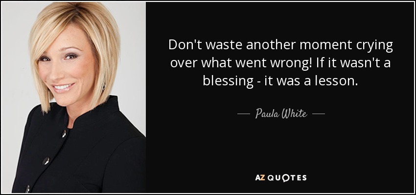 Don't waste another moment crying over what went wrong! If it wasn't a blessing - it was a lesson. - Paula White