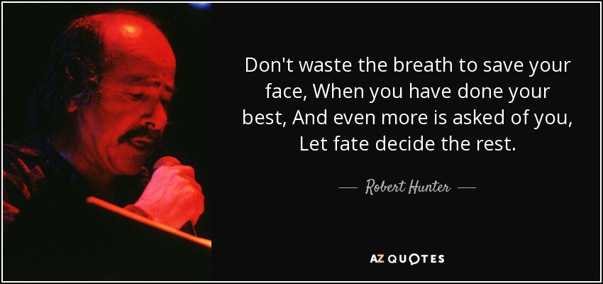 Don't waste the breath to save your face, When you have done your best, And even more is asked of you, Let fate decide the rest. - Robert Hunter