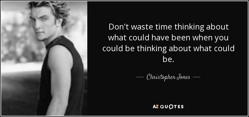Don't waste time thinking about what could have been when you could be thinking about what could be. - Christopher Jones