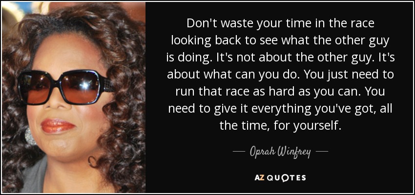 Don't waste your time in the race looking back to see what the other guy is doing. It's not about the other guy. It's about what can you do. You just need to run that race as hard as you can. You need to give it everything you've got, all the time, for yourself. - Oprah Winfrey