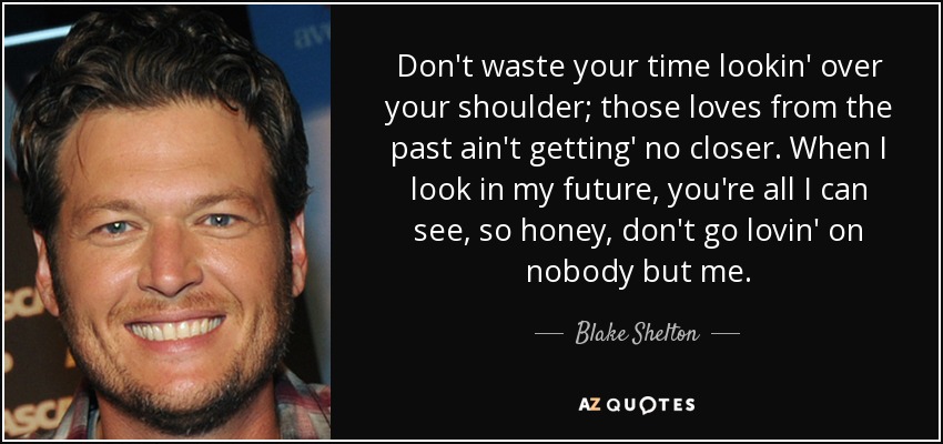 Don't waste your time lookin' over your shoulder; those loves from the past ain't getting' no closer. When I look in my future, you're all I can see, so honey, don't go lovin' on nobody but me. - Blake Shelton
