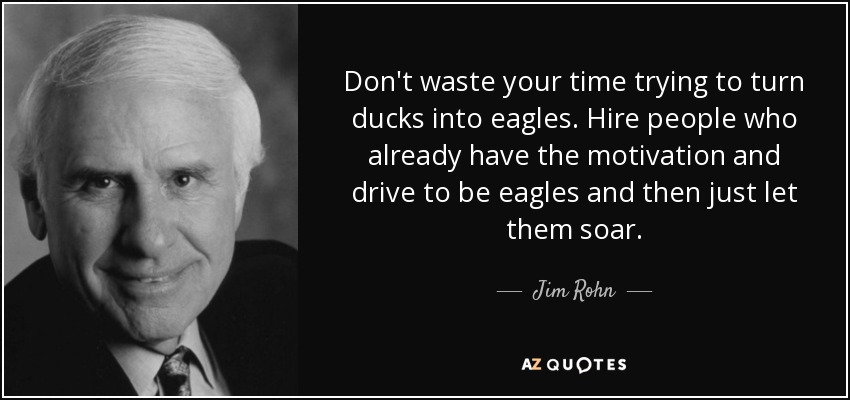 Don't waste your time trying to turn ducks into eagles. Hire people who already have the motivation and drive to be eagles and then just let them soar. - Jim Rohn
