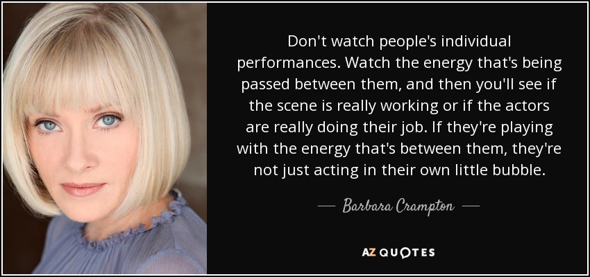 Don't watch people's individual performances. Watch the energy that's being passed between them, and then you'll see if the scene is really working or if the actors are really doing their job. If they're playing with the energy that's between them, they're not just acting in their own little bubble. - Barbara Crampton