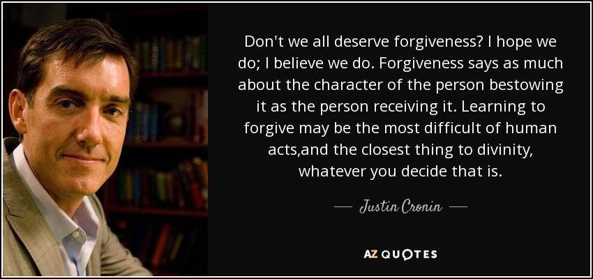 Don't we all deserve forgiveness? I hope we do; I believe we do. Forgiveness says as much about the character of the person bestowing it as the person receiving it. Learning to forgive may be the most difficult of human acts,and the closest thing to divinity, whatever you decide that is. - Justin Cronin