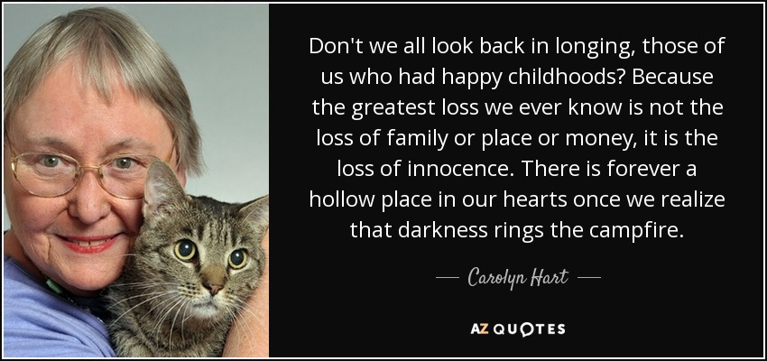 Don't we all look back in longing, those of us who had happy childhoods? Because the greatest loss we ever know is not the loss of family or place or money, it is the loss of innocence. There is forever a hollow place in our hearts once we realize that darkness rings the campfire. - Carolyn Hart