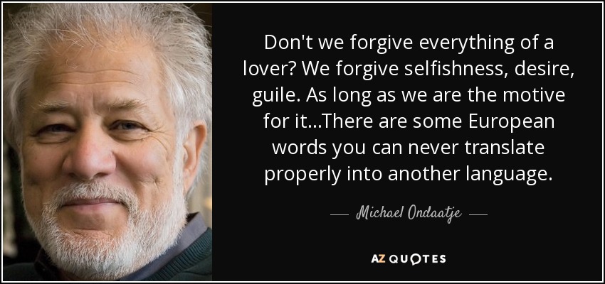 Don't we forgive everything of a lover? We forgive selfishness, desire, guile. As long as we are the motive for it...There are some European words you can never translate properly into another language. - Michael Ondaatje