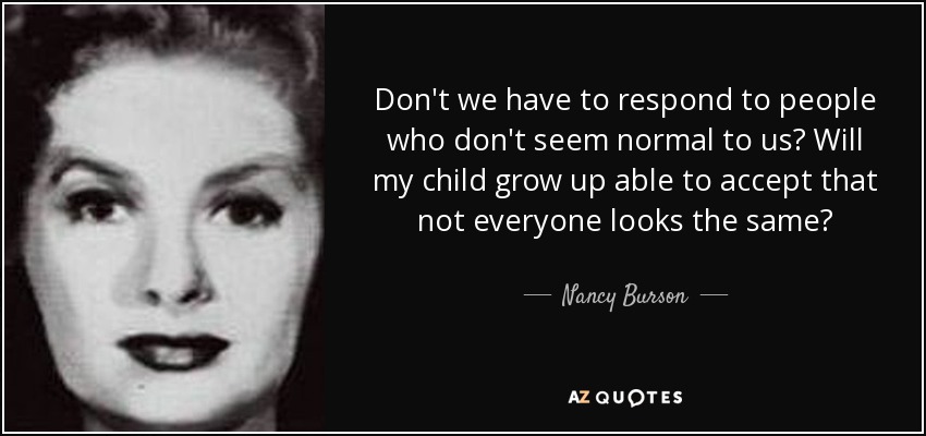 Don't we have to respond to people who don't seem normal to us? Will my child grow up able to accept that not everyone looks the same? - Nancy Burson