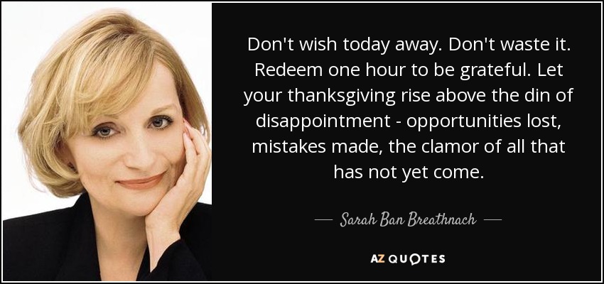 Don't wish today away. Don't waste it. Redeem one hour to be grateful. Let your thanksgiving rise above the din of disappointment - opportunities lost, mistakes made, the clamor of all that has not yet come. - Sarah Ban Breathnach