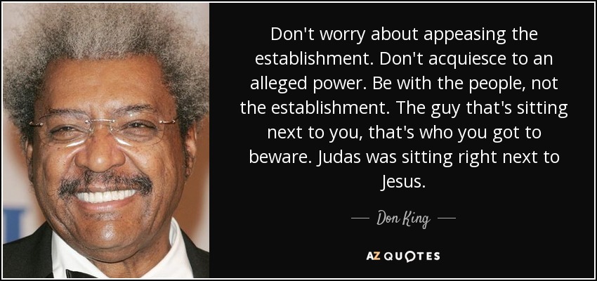 Don't worry about appeasing the establishment. Don't acquiesce to an alleged power. Be with the people, not the establishment. The guy that's sitting next to you, that's who you got to beware. Judas was sitting right next to Jesus. - Don King