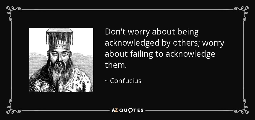 Don't worry about being acknowledged by others; worry about failing to acknowledge them. - Confucius