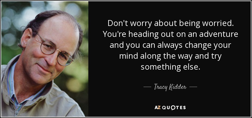 Don't worry about being worried. You're heading out on an adventure and you can always change your mind along the way and try something else. - Tracy Kidder