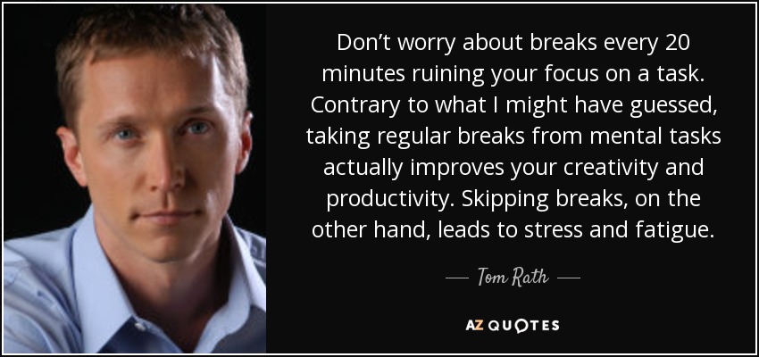 Don’t worry about breaks every 20 minutes ruining your focus on a task. Contrary to what I might have guessed, taking regular breaks from mental tasks actually improves your creativity and productivity. Skipping breaks, on the other hand, leads to stress and fatigue. - Tom Rath