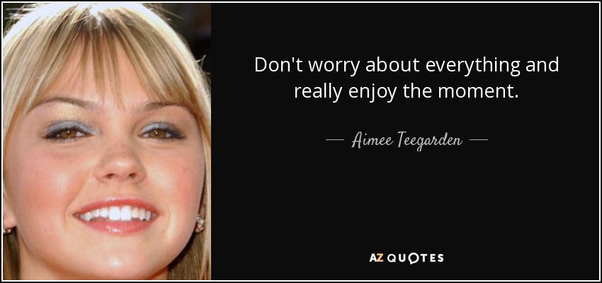 Don't worry about everything and really enjoy the moment. - Aimee Teegarden