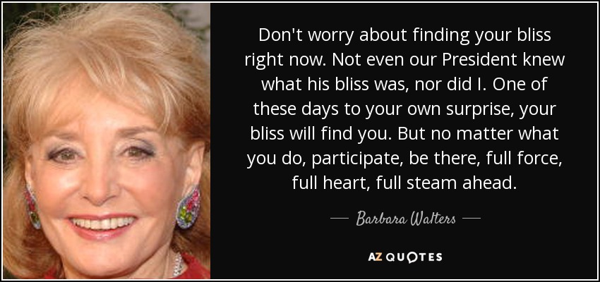 Don't worry about finding your bliss right now. Not even our President knew what his bliss was, nor did I. One of these days to your own surprise, your bliss will find you. But no matter what you do, participate, be there, full force, full heart, full steam ahead. - Barbara Walters