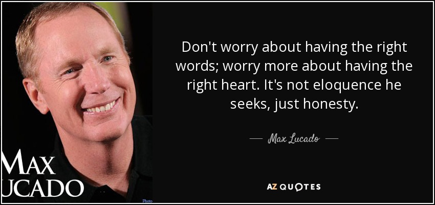 Don't worry about having the right words; worry more about having the right heart. It's not eloquence he seeks, just honesty. - Max Lucado