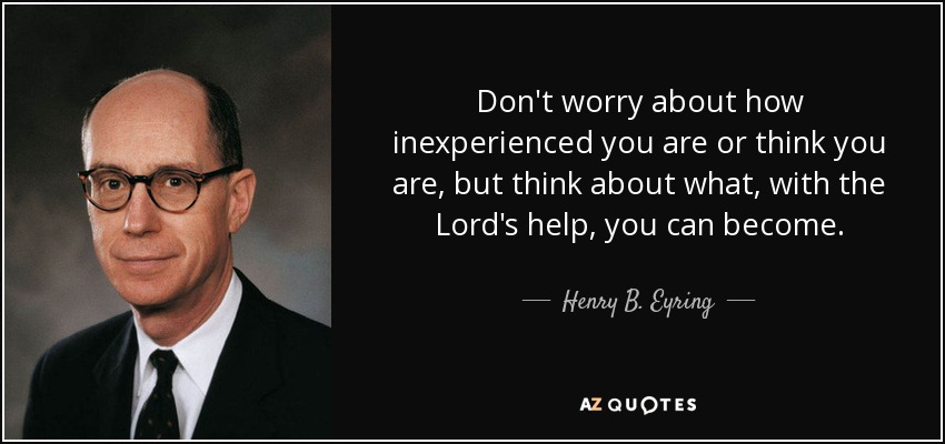 Don't worry about how inexperienced you are or think you are, but think about what, with the Lord's help, you can become. - Henry B. Eyring