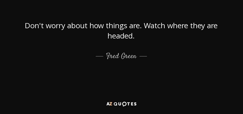 Don't worry about how things are. Watch where they are headed. - Fred Green